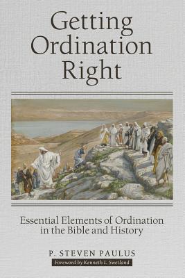 Getting Ordination Right: Essential Elements of Ordination in the Bible and History - Paulus, P Steven, and Swetland, Kenneth L (Foreword by)