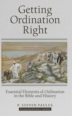 Getting Ordination Right: Essential Elements of Ordination in the Bible and History - Paulus, P Steven, and Swetland, Kenneth L (Foreword by)