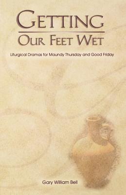 Getting Our Feet Wet: Liturgical Dramas for Maundy Thursday and Good Friday - Bell, Gary William