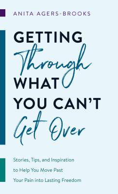 Getting Through What You Can't Get Over: Stories, Tips, and Inspiration to Help You Move Past Your Pain Into Lasting Freedom - Agers-Brooks, Anita
