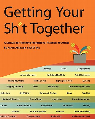 Getting Your Sh*t Together: A Manual for Teaching Professional Practices to Artists: By Karen Atkinson and Gyst Ink - Atkinson, Karen (Editor), and Ink, Gyst, and Neel, Tucker (Editor)