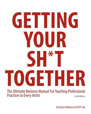 Getting Your Sh*t Together: The Ultimate Business Manual For Teaching Professional Practices to Every Artist - Atkinson, Karen