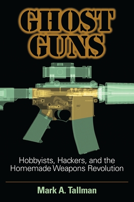 Ghost Guns: Hobbyists, Hackers, and the Homemade Weapons Revolution - Tallman, Mark A.