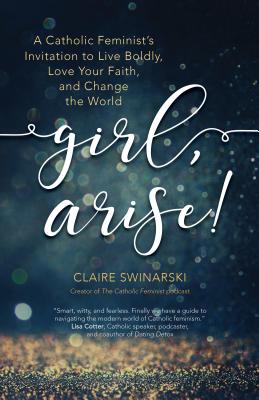 Girl, Arise!: A Catholic Feminist's Invitation to Live Boldly, Love Your Faith, and Change the World - Swinarski, Claire
