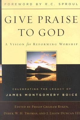 Give Praise to God: A Vision for Reforming Worship: Celebrating the Legacy of James Montgomery Boice - Ryken, Philip Graham, and H, Derek W, and Duncan, J Ligon