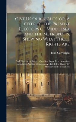 Give us our Rights. or, A Letter to the Present Electors of Middlesex and the Metropolis, Shewing What Those Rights Are: And That, According to a Just And Equal Representation, Middlesex And the Metropolis are Intitled to Have Fifty Members in the Commons - Cartwright, John