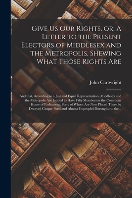 Give Us Our Rights. or, A Letter to the Present Electors of Middlesex and the Metropolis, Shewing What Those Rights Are: and That, According to a Just and Equal Representation, Middlesex and the Metropolis Are Intitled to Have Fifty Members in The... - Cartwright, John 1740-1824