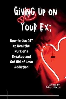 Giving Up on Your Ex: How to Use CBT to Heal the Hurt of a Breakup and Get Rid of Love Addiction - M Jarvis, Robert