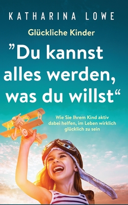 Gl?ckliche Kinder: "Du kannst alles werden, was du willst" Wie Sie Ihrem Kind aktiv dabei helfen, im Leben wirklich gl?cklich zu sein - Lowe, Katharina