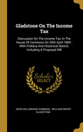 Gladstone On The Income Tax: Discussion On The Income Tax, In The House Of Commons On 25th April 1884: With Preface And Historical Sketch, Including A Proposed Bill