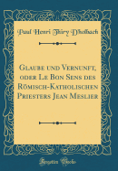 Glaube Und Vernunft, Oder Le Bon Sens Des Rmisch-Katholischen Priesters Jean Meslier (Classic Reprint)