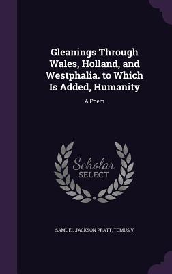 Gleanings Through Wales, Holland, and Westphalia. to Which Is Added, Humanity: A Poem - Pratt, Samuel Jackson, and V, Tomus