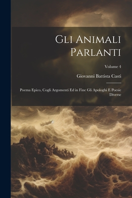 Gli Animali Parlanti: Poema Epico, Cogli Argomenti Ed in Fine Gli Apologhi E Poesie Diverse; Volume 4 - Casti, Giovanni Battista