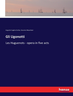 Gli Ugonotti: Les Huguenots - opera in five acts - Meyerbeer, Giacomo, and Scribe, Augustin Eugne