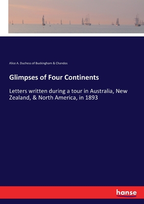 Glimpses of Four Continents: Letters written during a tour in Australia, New Zealand, & North America, in 1893 - Alice a D of Buckingham & Chandos