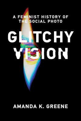 Glitchy Vision: A Feminist History of the Social Photo - Greene, Amanda K