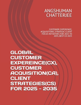 Global Customer Expereince(cx), Customer Acquisition(ca), Client Strategies(cs) for 2025 - 2035: Customer Experience, Acquisitions, Strategic Client Focus Initiatives for 2025 to 2035, Best CX 2025 - Chatterjee, Angshuman