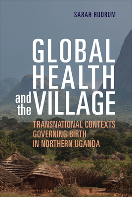 Global Health and the Village: Transnational Contexts Governing Birth in Northern Uganda - Rudrum, Sarah