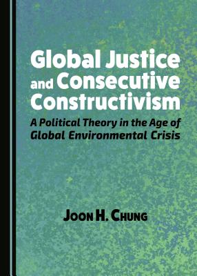 Global Justice and Consecutive Constructivism: A Political Theory in the Age of Global Environmental Crisis - Chung, Joon H.