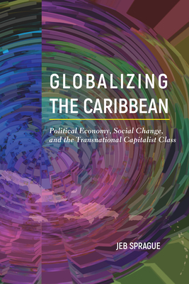 Globalizing the Caribbean: Political Economy, Social Change, and the Transnational Capitalist Class - Sprague, Jeb