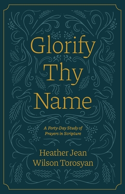 Glorify Thy Name: A Forty-Day Study of Prayers in Scripture - Just, Lisa (Editor), and McKinley, Anne (Foreword by), and Torosyan, Heather
