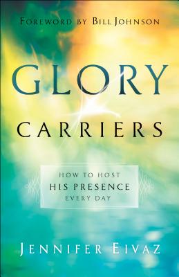Glory Carriers: How to Host His Presence Every Day - Eivaz, Jennifer, and Johnson, Bill (Foreword by)