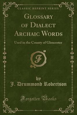 Glossary of Dialect Archaic Words: Used in the County of Gloucester (Classic Reprint) - Robertson, J Drummond