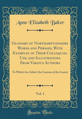 Glossary of Northamptonshire Words and Phrases, with Examples of Their Colloquial Use, and Illustrations from Various Authors, Vol. 1: To Which Are Added, the Customs of the County (Classic Reprint) - Baker, Anne Elizabeth