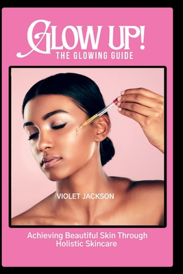 Glow Up! The Glowing Guide: Achieving Beautiful Skin Through Hollistic Skincare - Jackson, Violet