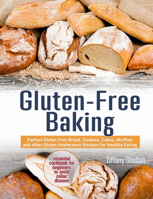 Gluten-Free Baking: Perfect Gluten Free Bread, Cookies, Cakes, Muffins and other Gluten Intolerance Recipes for Healthy Eating. The Essential Cookbook for Beginners to Avoid Celiac Disease - Shelton, Tiffany