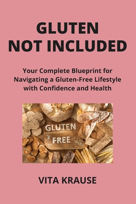 Gluten Not Included: Your Complete Blueprint for Navigating a Gluten-Free Lifestyle with Confidence and Health - Krause, Vita