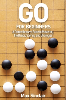 Go for Beginners: A Comprehensive Guide to Mastering the Basics, Scoring, and Strategies of This Classic Game - Sinclair, Max