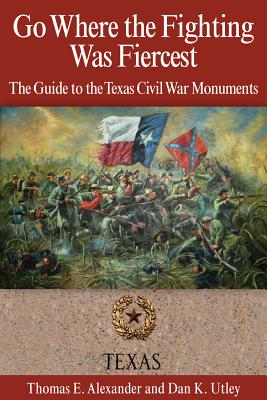 Go Where the Fighting Was Fiercest: The Guide to the Texas Civil War Monuments - Alexander, Thomas E, and Utley, Dan K