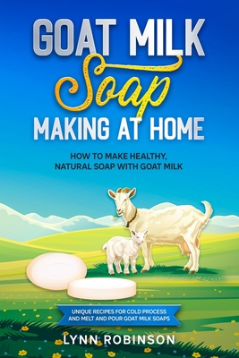 Goat Milk Soap Making at Home: How to Make Healthy, Natural Soap with Goat Milk - Unique Recipes for Cold Process and Melt and Pour Goat Milk Soaps - Robinson, Lynn