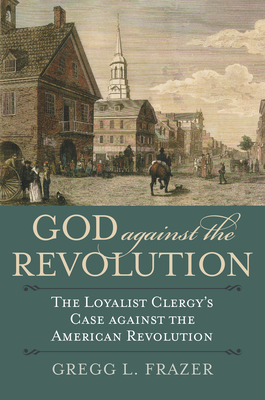 God Against the Revolution: The Loyalist Clergy's Case Against the American Revolution - Frazer, Gregg L