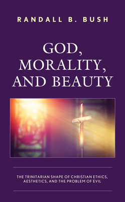 God, Morality, and Beauty: The Trinitarian Shape of Christian Ethics, Aesthetics, and the Problem of Evil - Bush, Randall B