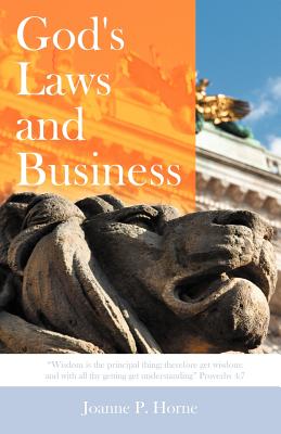 God's Laws and Business: "Wisdom Is the Principal Thing; Therefore Get Wisdom: And with All Thy Getting Get Understanding" Proverbs 4:7 - Horne, Joanne P