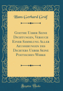 Goethe Ueber Seine Dichtungen, Versuch Einer Sammlung Aller Aeusserungen Des Dichters Ueber Seine Poetischen Werke (Classic Reprint)