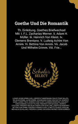 Goethe Und Die Romantik: Th. Einleitung. Goethes Briefwechsel Mit: I. F.L. Zacharias Werner. Ii. Adam H. Mller. Iii. Heinrich Von Kleist. Iv. Clemens Brentano. V. Ludwig Achim Von Arnim. Vi. Bettina Von Arnim. Vii. Jacob Und Wilhelm Grimm. Viii. Frie... - Arnim, Ludwig Achim, and Immermann, Karl Leberecht, and Walzel, Oskar Franz