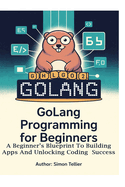 Golang Programming for Beginners: A Beginner's Blueprint to Building Apps and Unlocking Coding Success