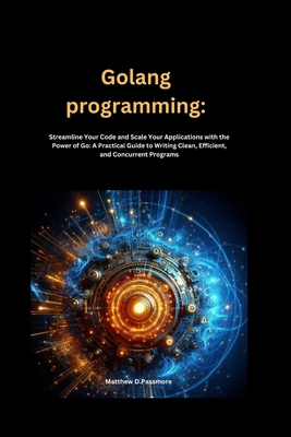 Golang programming: Streamline Your Code and Scale Your Applications with the Power of Go: A Practical Guide to Writing Clean, Efficient, and Concurrent Programs - Passmore, Matthew D