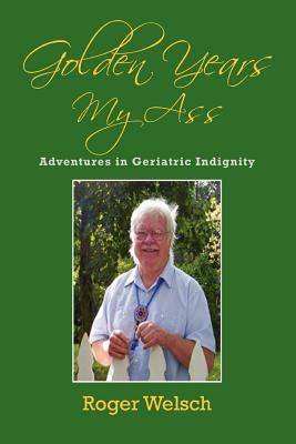 Golden Years My Ass: Adventures in Geriatric Indignity - Welsch, Roger
