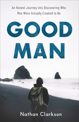 Good Man: An Honest Journey Into Discovering Who Men Were Actually Created to Be - Clarkson, Nathan