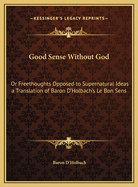 Good Sense Without God: Or Freethoughts Opposed to Supernatural Ideas a Translation of Baron D'Holbach's Le Bon Sens