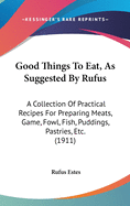 Good Things To Eat, As Suggested By Rufus: A Collection Of Practical Recipes For Preparing Meats, Game, Fowl, Fish, Puddings, Pastries, Etc. (1911)