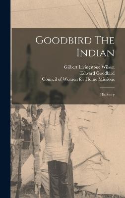 Goodbird The Indian: His Story - Goodbird, Edward, and Gilbert Livingstone Wilson (Creator), and Council of Women for Home Missions (Creator)