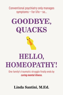 Goodbye, Quacks Hello, Homeopathy!: One family's traumatic struggle finally ends by curing mental illness. - Santini, M Ed M Ed Linda