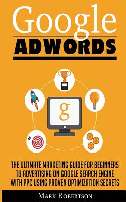 Google Adwords: The Ultimate Marketing Guide For Beginners To Advertising On Google Search Engine With Ppc Using Proven Optimization Secrets - Robertson, Mark