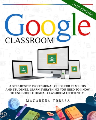 Google Classroom: 2020 edition: A Step-by-Step Professional Guide for Teachers and Students. Learn Everything You Need to Know to Use Google Digital Classroom Efficiently. - Torres, Macarena