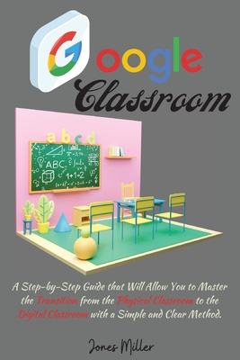 Google Classroom: A Step-by-Step Guide that Will Allow You to Master the Transition from the Physical Classroom to the Digital Classroom with a Simple and Clear Method - Miller, Jones